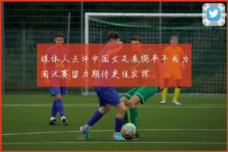 媒体人点评中国女足表现平平或为淘汰赛留力期待更佳发挥