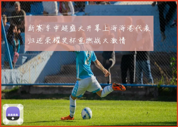 新赛季中超盛大开幕上海海港代表归还荣耀奖杯重燃战火激情