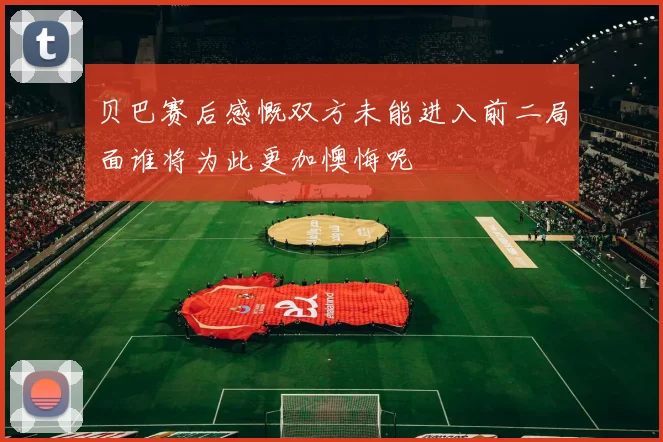 贝巴赛后感慨双方未能进入前二局面谁将为此更加懊悔呢