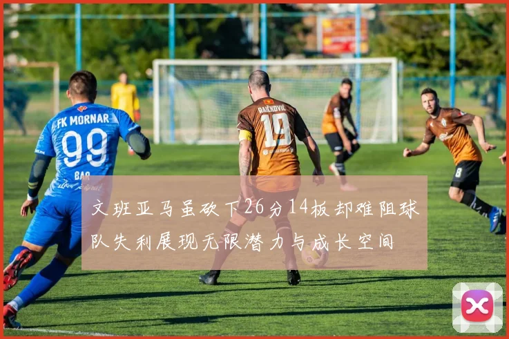 文班亚马虽砍下26分14板却难阻球队失利展现无限潜力与成长空间
