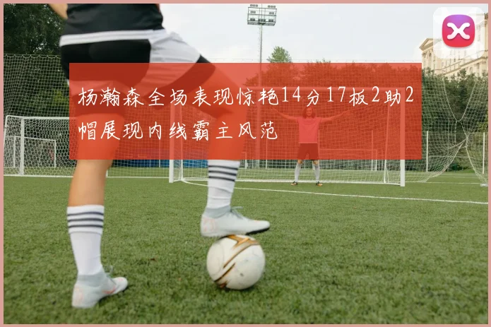 杨瀚森全场表现惊艳14分17板2助2帽展现内线霸主风范
