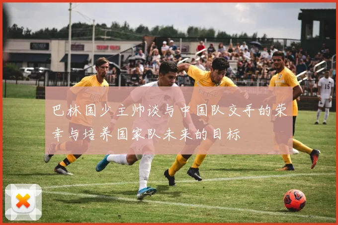 巴林国少主帅谈与中国队交手的荣幸与培养国家队未来的目标