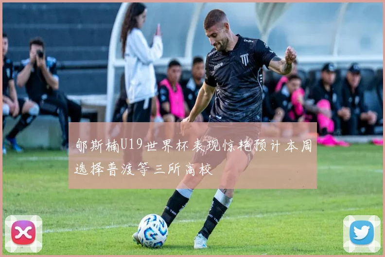 郇斯楠U19世界杯表现惊艳预计本周选择普渡等三所高校