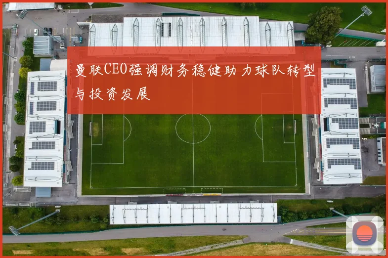 曼联CEO强调财务稳健助力球队转型与投资发展