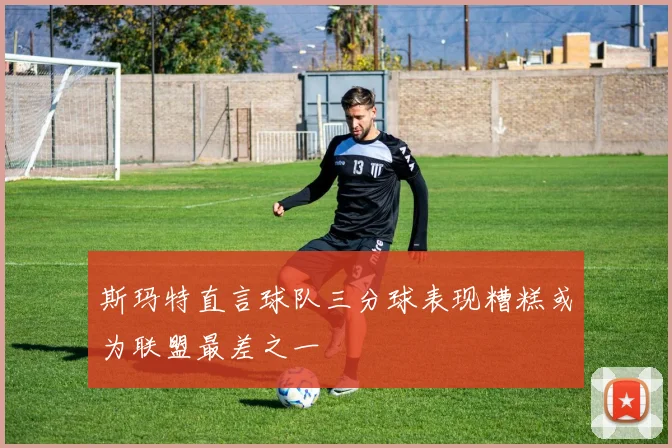 斯玛特直言球队三分球表现糟糕或为联盟最差之一