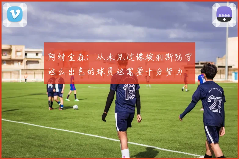 阿特金森：从未见过像埃利斯防守这么出色的球员这需要十分努力