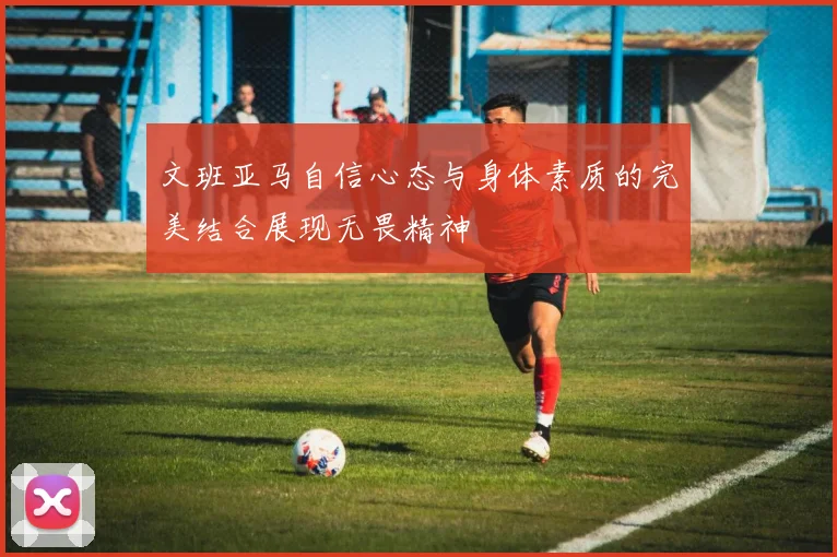 文班亚马自信心态与身体素质的完美结合展现无畏精神