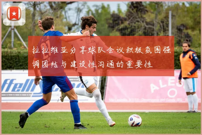 拉拉维亚分享球队会议积极氛围强调团结与建设性沟通的重要性