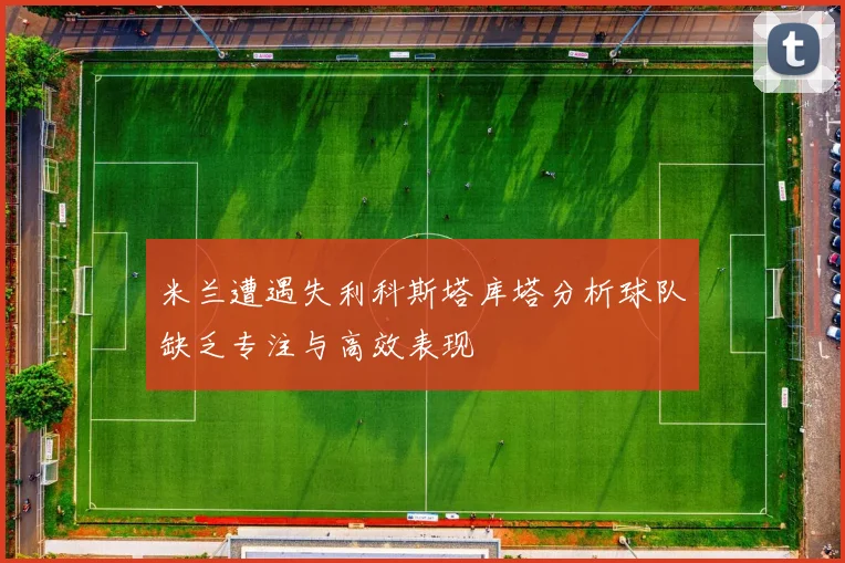 米兰遭遇失利科斯塔库塔分析球队缺乏专注与高效表现