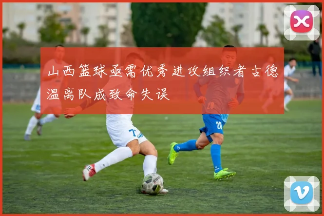 山西篮球亟需优秀进攻组织者古德温离队成致命失误