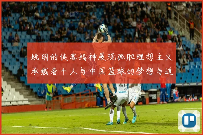 姚明的侠客精神展现孤胆理想主义承载着个人与中国篮球的梦想与追求