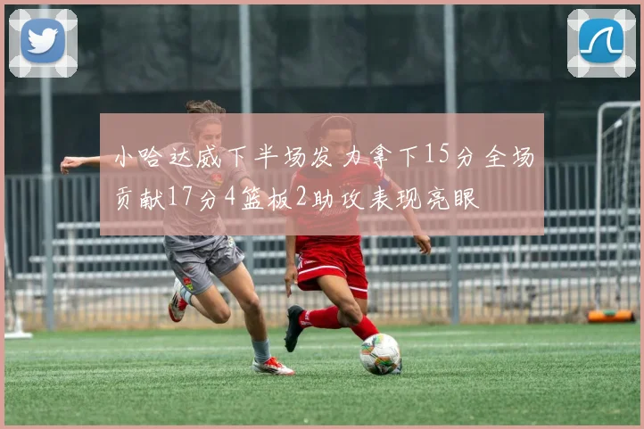 小哈达威下半场发力拿下15分全场贡献17分4篮板2助攻表现亮眼