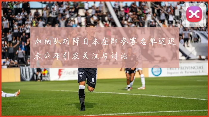 加纳队对阵日本在即参赛名单迟迟未公布引发关注与讨论