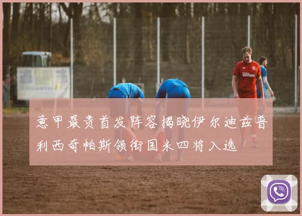 意甲最贵首发阵容揭晓伊尔迪兹普利西奇帕斯领衔国米四将入选