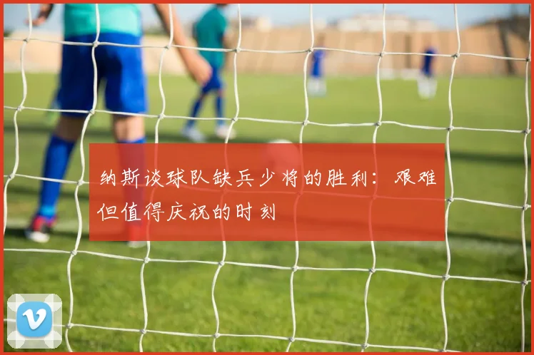纳斯谈球队缺兵少将的胜利：艰难但值得庆祝的时刻