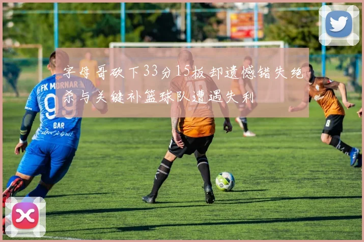 字母哥砍下33分15板却遗憾错失绝杀与关键补篮球队遭遇失利